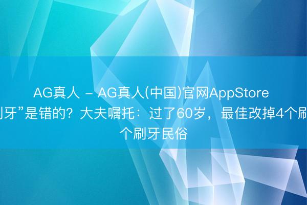 AG真人 - AG真人(中国)官网AppStore “日夕刷牙”是错的？大夫嘱托：过了60岁，最佳改掉4个刷牙民俗
