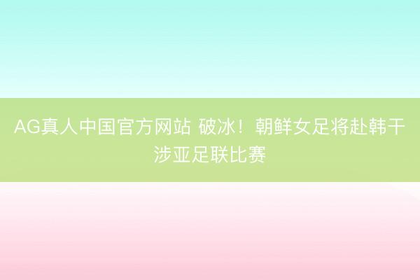 AG真人中国官方网站 破冰！朝鲜女足将赴韩干涉亚足联比赛