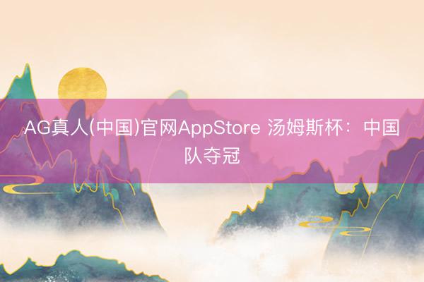 AG真人(中国)官网AppStore 汤姆斯杯：中国队夺冠