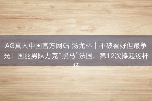 AG真人中国官方网站 汤尤杯｜不被看好但最争光！国羽男队力克“黑马”法国，第12次捧起汤杯