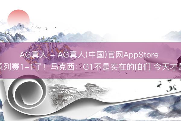 AG真人 - AG真人(中国)官网AppStore 系列赛1-1了！马克西：G1不是实在的咱们 今天才是