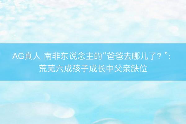 AG真人 南非东说念主的“爸爸去哪儿了? ”: 荒芜六成孩子成长中父亲缺位