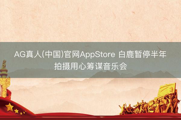 AG真人(中国)官网AppStore 白鹿暂停半年拍摄用心筹谋音乐会
