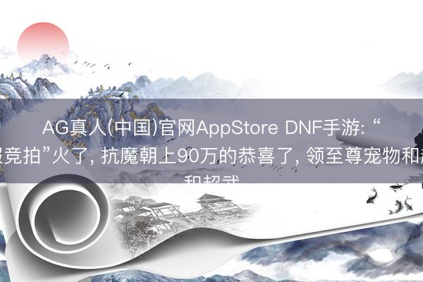 AG真人(中国)官网AppStore DNF手游: “全服竞拍”火了， 抗魔朝上90万的恭喜了， 领至尊宠物和超武