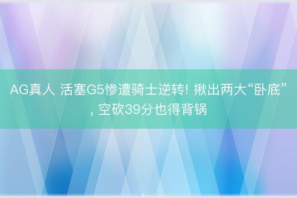 AG真人 活塞G5惨遭骑士逆转! 揪出两大“卧底”， 空砍39分也得背锅