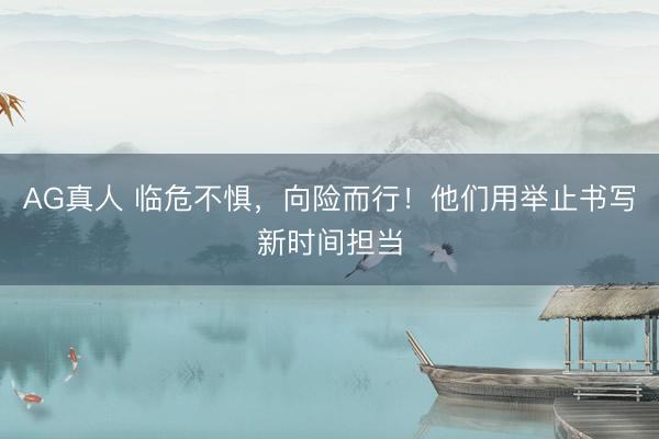 AG真人 临危不惧,向险而行!他们用举止书写新时间担当