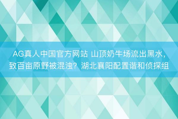 AG真人中国官方网站 山顶奶牛场流出黑水，致百亩原野被混浊？湖北襄阳配置谐和侦探组