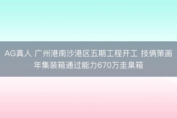 AG真人 广州港南沙港区五期工程开工 技俩策画年集装箱通过能力670万圭臬箱