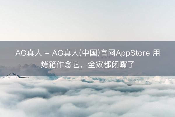 AG真人 - AG真人(中国)官网AppStore 用烤箱作念它，全家都闭嘴了