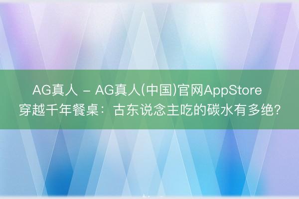 AG真人 - AG真人(中国)官网AppStore 穿越千年餐桌：古东说念主吃的碳水有多绝？
