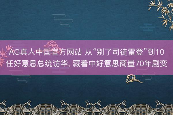 AG真人中国官方网站 从“别了司徒雷登”到10任好意思总统访华， 藏着中好意思商量70年剧变