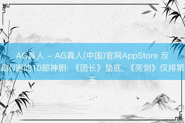 AG真人 - AG真人(中国)官网AppStore 反复刷N遍的10部神剧: 《团长》垫底, 《亮剑》仅排第五