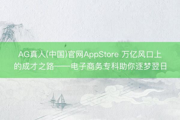 AG真人(中国)官网AppStore 万亿风口上的成才之路——电子商务专科助你逐梦翌日