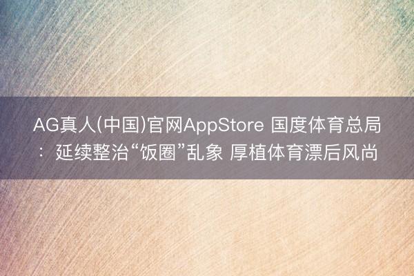 AG真人(中国)官网AppStore 国度体育总局:延续整治“饭圈”乱象 厚植体育漂后风尚