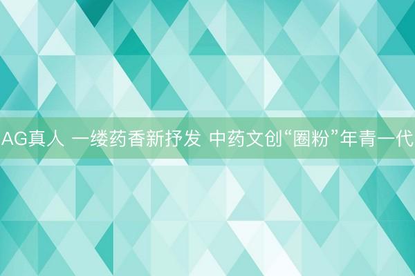 AG真人 一缕药香新抒发 中药文创“圈粉”年青一代