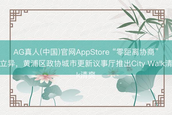 AG真人(中国)官网AppStore “零距离协商”再立异，黄浦区政协城市更新议事厅推出City Walk清爽