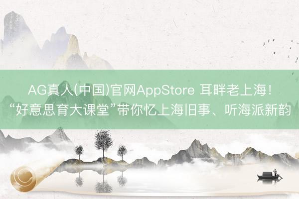AG真人(中国)官网AppStore 耳畔老上海！“好意思育大课堂”带你忆上海旧事、听海派新韵