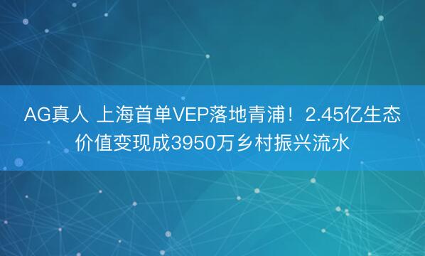 AG真人 上海首单VEP落地青浦！2.45亿生态价值变现成3950万乡村振兴流水