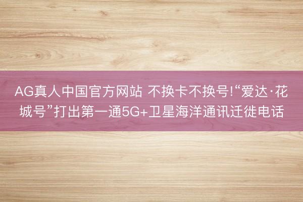 AG真人中国官方网站 不换卡不换号!“爱达·花城号”打出第一通5G+卫星海洋通讯迁徙电话