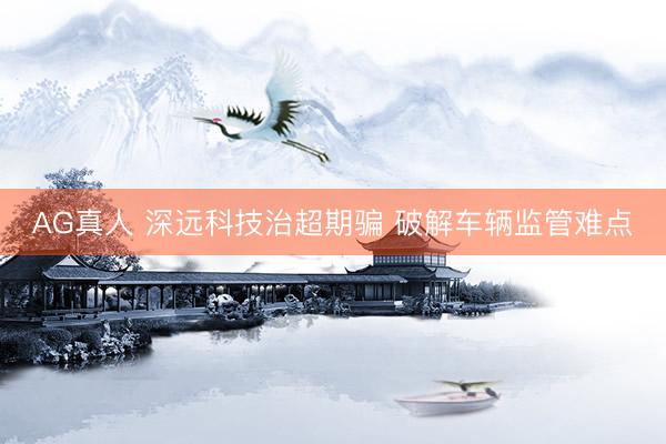 AG真人 深远科技治超期骗 破解车辆监管难点