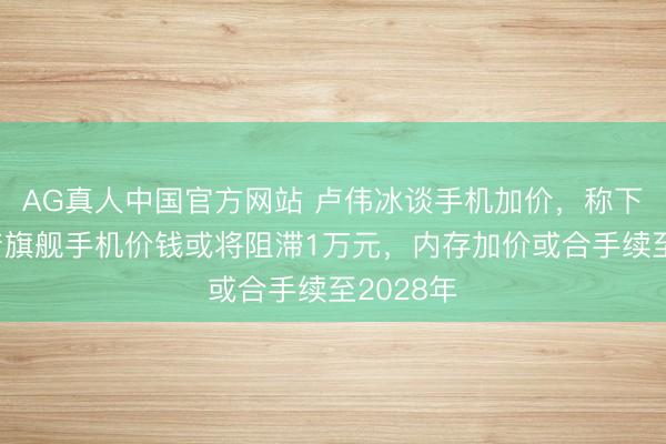 AG真人中国官方网站 卢伟冰谈手机加价，称下半年国产旗舰手机价钱或将阻滞1万元，内存加价或合手续至2028年