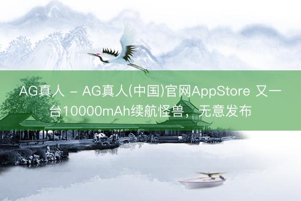 AG真人 - AG真人(中国)官网AppStore 又一台10000mAh续航怪兽，无意发布