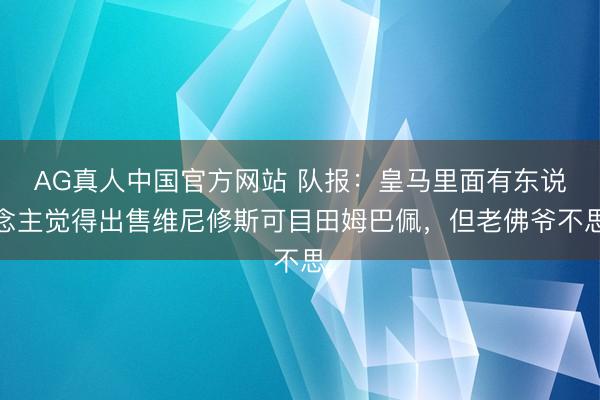 AG真人中国官方网站 队报：皇马里面有东说念主觉得出售维尼修斯可目田姆巴佩，但老佛爷不思
