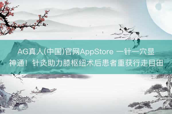 AG真人(中国)官网AppStore 一针一穴显神通！针灸助力膝枢纽术后患者重获行走目田