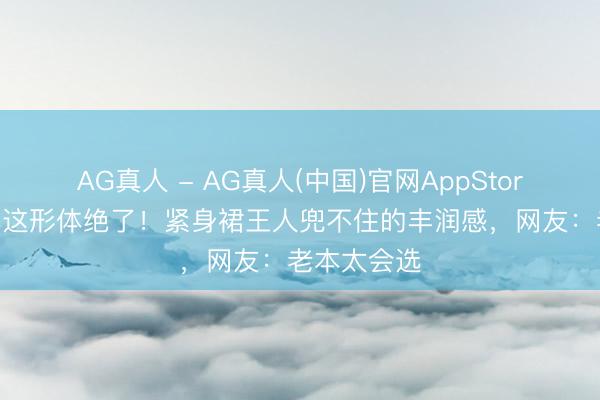 AG真人 - AG真人(中国)官网AppStore 迪丽热巴这形体绝了！紧身裙王人兜不住的丰润感，网友：老本太会选