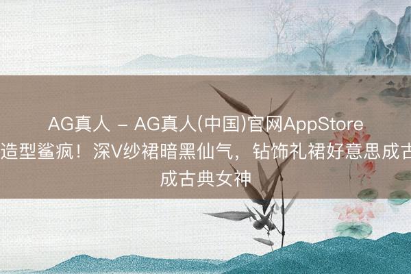 AG真人 - AG真人(中国)官网AppStore 景甜新造型鲨疯!深V纱裙暗黑仙气,钻饰礼裙好意思成古典女神