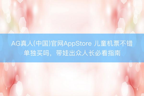 AG真人(中国)官网AppStore 儿童机票不错单独买吗，带娃出众人长必看指南
