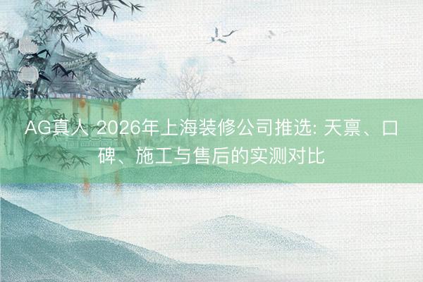 AG真人 2026年上海装修公司推选: 天禀、口碑、施工与售后的实测对比