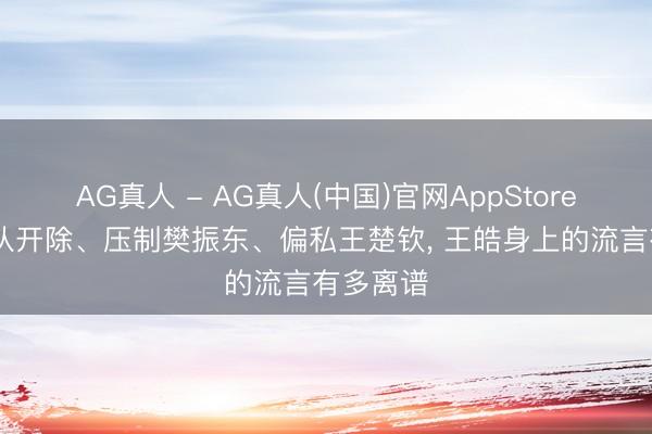 AG真人 - AG真人(中国)官网AppStore 被国度队开除、压制樊振东、偏私王楚钦， 王皓身上的流言有多离谱