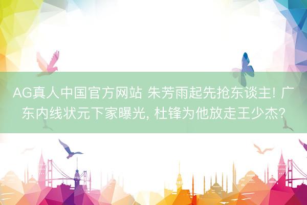 AG真人中国官方网站 朱芳雨起先抢东谈主! 广东内线状元下家曝光， 杜锋为他放走王少杰?