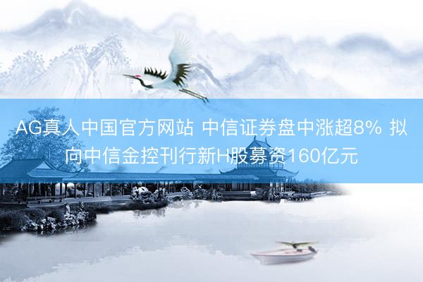 AG真人中国官方网站 中信证券盘中涨超8% 拟向中信金控刊行新H股募资160亿元