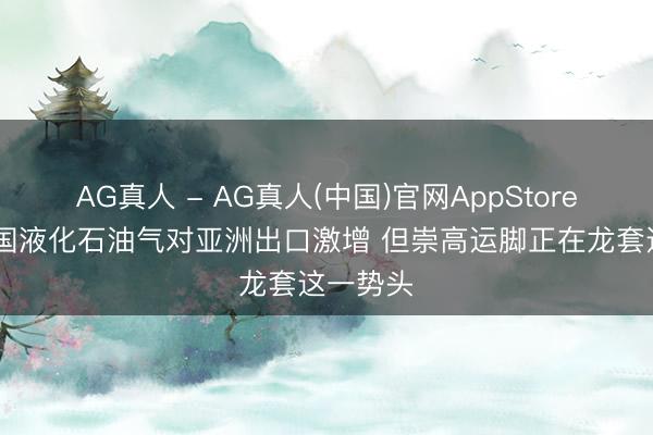AG真人 - AG真人(中国)官网AppStore 好意思国液化石油气对亚洲出口激增 但崇高运脚正在龙套这一势头