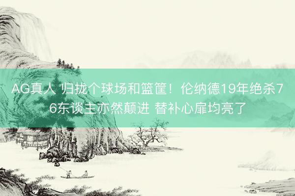 AG真人 归拢个球场和篮筐！伦纳德19年绝杀76东谈主亦然颠进 替补心扉均亮了