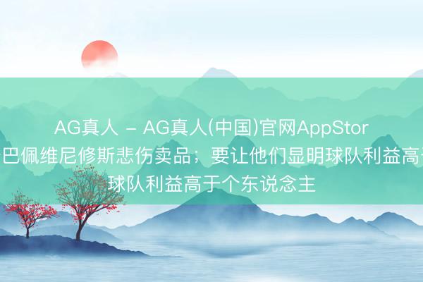 AG真人 - AG真人(中国)官网AppStore 龙赛罗：姆巴佩维尼修斯悲伤卖品；要让他们显明球队利益高于个东说念主