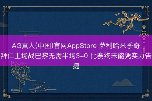 AG真人(中国)官网AppStore 萨利哈米季奇：拜仁主场战巴黎无需半场3-0 比赛终末能凭实力告捷