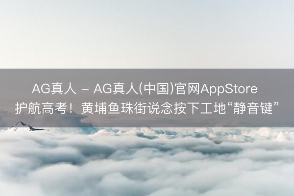 AG真人 - AG真人(中国)官网AppStore 护航高考！黄埔鱼珠街说念按下工地“静音键”