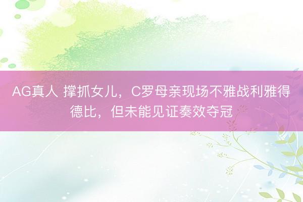 AG真人 撑抓女儿，C罗母亲现场不雅战利雅得德比，但未能见证奏效夺冠
