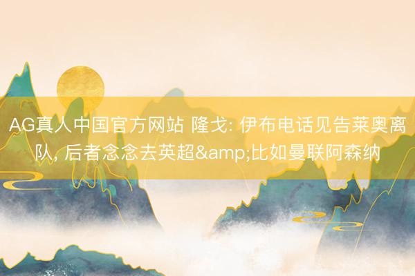 AG真人中国官方网站 隆戈: 伊布电话见告莱奥离队， 后者念念去英超&比如曼联阿森纳
