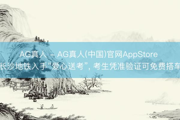 AG真人 - AG真人(中国)官网AppStore 长沙地铁入手“爱心送考”, 考生凭准验证可免费搭车