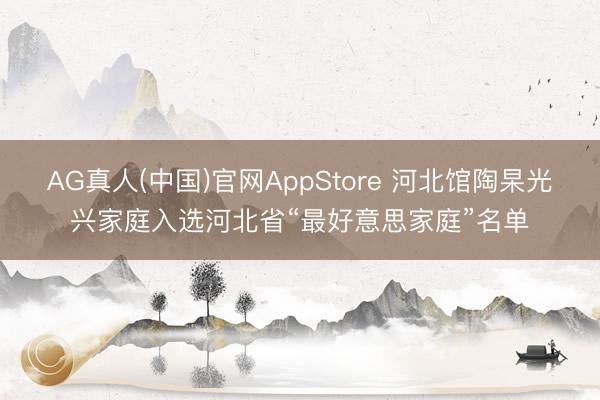 AG真人(中国)官网AppStore 河北馆陶杲光兴家庭入选河北省“最好意思家庭”名单