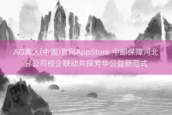 AG真人(中国)官网AppStore 中邮保障河北分公司校企联动共探芳华公益新范式