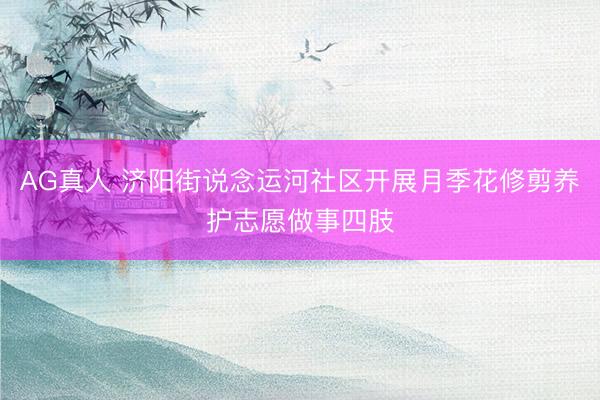 AG真人 济阳街说念运河社区开展月季花修剪养护志愿做事四肢
