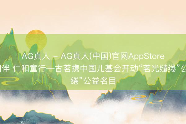 AG真人 - AG真人(中国)官网AppStore 茗光相伴 仁和童行—古茗携中国儿基会开动“茗光缱绻”公益名目