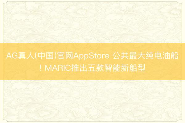 AG真人(中国)官网AppStore 公共最大纯电油船! MARIC推出五款智能新船型