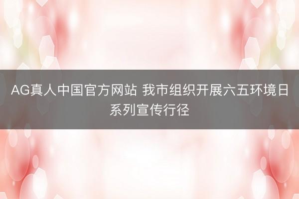 AG真人中国官方网站 我市组织开展六五环境日系列宣传行径