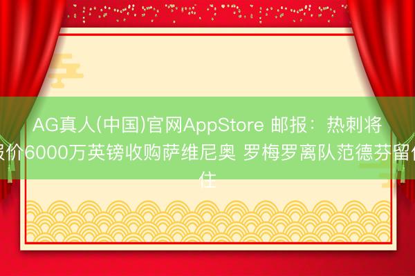 AG真人(中国)官网AppStore 邮报：热刺将报价6000万英镑收购萨维尼奥 罗梅罗离队范德芬留住